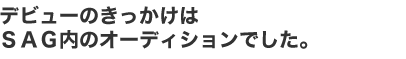 デビューのきっかけはＳＡＧ内のオーディションでした。