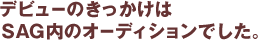 デビューのきっかけはSAG内のオーディションでした。