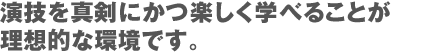 演技を真剣にかつ楽しく学べることが理想的な環境です。