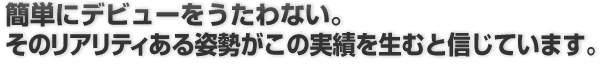 簡単にデビューをうたわない。そのリアリティある姿勢がこの実績を生むと信じています