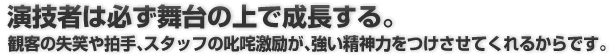 演技者は必ず舞台の上で成長する。 観客の失笑や拍手、スタッフの叱咤激励が、強い精神力をつけさせてくれるからです。